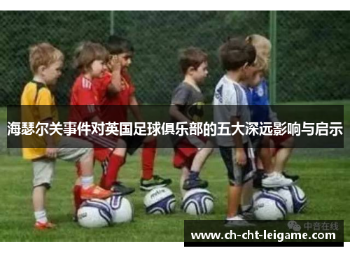 海瑟尔关事件对英国足球俱乐部的五大深远影响与启示 海瑟尔关事件对英国足球俱乐部的五大深远影响与启示