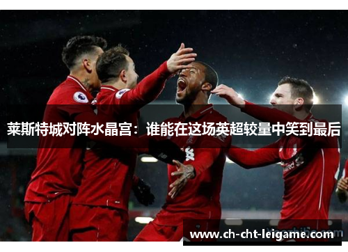 莱斯特城对阵水晶宫:谁能在这场英超较量中笑到最后 莱斯特城对阵水晶宫:谁能在这场英超较量中笑到最后