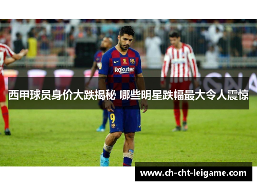 西甲球员身价大跌揭秘 哪些明星跌幅最大令人震惊 西甲球员身价大跌揭秘 哪些明星跌幅最大令人震惊