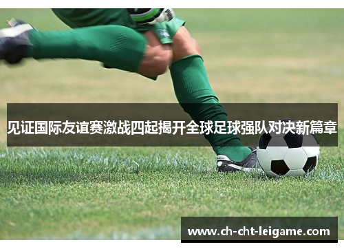 见证国际友谊赛激战四起揭开全球足球强队对决新篇章