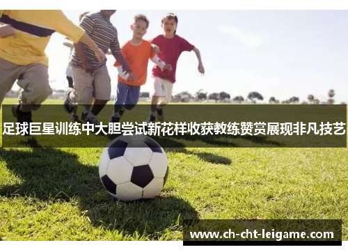 足球巨星训练中大胆尝试新花样收获教练赞赏展现非凡技艺