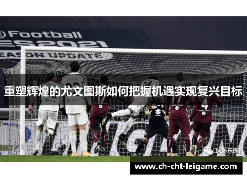 重塑辉煌的尤文图斯如何把握机遇实现复兴目标 重塑辉煌的尤文图斯如何把握机遇实现复兴目标