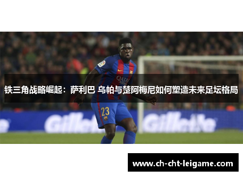 铁三角战略崛起：萨利巴 乌帕与楚阿梅尼如何塑造未来足坛格局