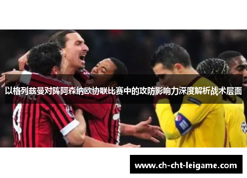 以格列兹曼对阵阿森纳欧协联比赛中的攻防影响力深度解析战术层面 以格列兹曼对阵阿森纳欧协联比赛中的攻防影响力深度解析战术层面