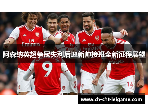 阿森纳英超争冠失利后迎新帅接班全新征程展望 阿森纳英超争冠失利后迎新帅接班全新征程展望
