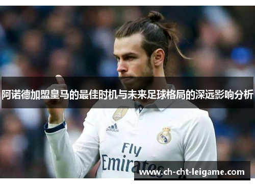 阿诺德加盟皇马的最佳时机与未来足球格局的深远影响分析 阿诺德加盟皇马的最佳时机与未来足球格局的深远影响分析