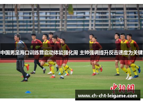 中国男足海口训练营启动体能强化周 主帅强调提升反击速度为关键