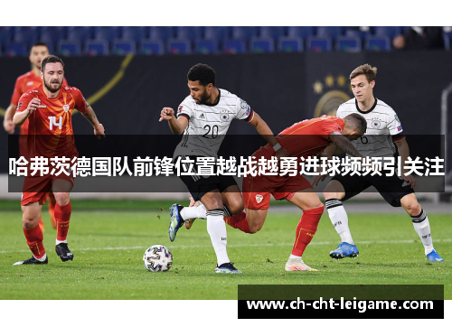 哈弗茨德国队前锋位置越战越勇进球频频引关注