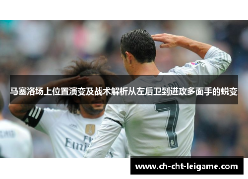 马塞洛场上位置演变及战术解析从左后卫到进攻多面手的蜕变 马塞洛场上位置演变及战术解析从左后卫到进攻多面手的蜕变